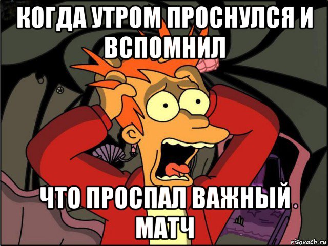 когда утром проснулся и вспомнил что проспал важный матч