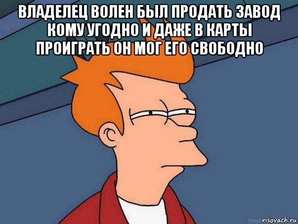 владелец волен был продать завод кому угодно и даже в карты проиграть он мог его свободно , Мем  Фрай (мне кажется или)