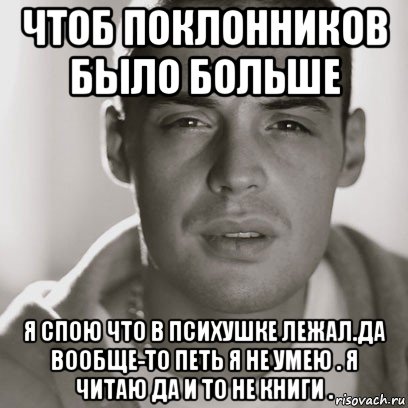 чтоб поклонников было больше я спою что в психушке лежал.да вообще-то петь я не умею . я читаю да и то не книги .