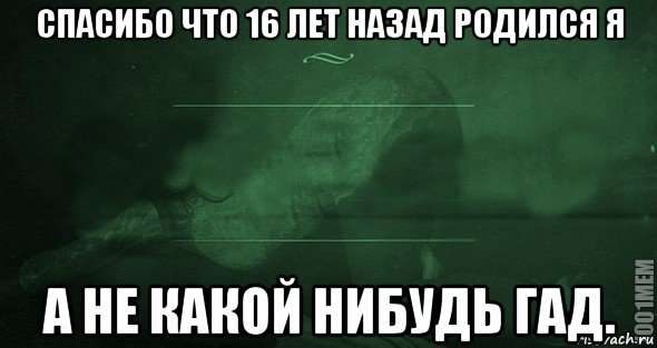 спасибо что 16 лет назад родился я а не какой нибудь гад.