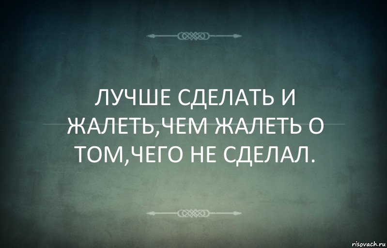 ЛУЧШЕ СДЕЛАТЬ И ЖАЛЕТЬ,ЧЕМ ЖАЛЕТЬ О ТОМ,ЧЕГО НЕ СДЕЛАЛ.