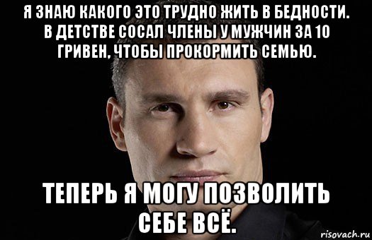 я знаю какого это трудно жить в бедности. в детстве сосал члены у мужчин за 10 гривен, чтобы прокормить семью. теперь я могу позволить себе всё., Мем Кличко