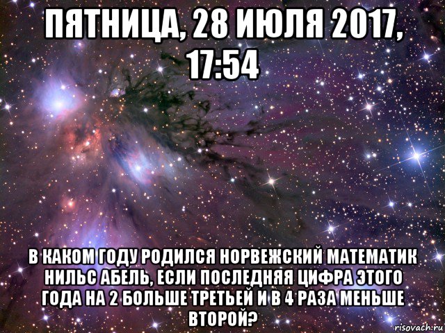 пятница, 28 июля 2017, 17:54 в каком году родился норвежский математик нильс абель, если последняя цифра этого года на 2 больше третьей и в 4 раза меньше второй?, Мем Космос