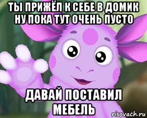 ты прижёл к себе в домик ну пока тут очень пусто давай поставил мебель, Мем Лунтик