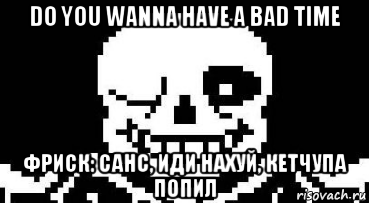 do you wanna have a bad time фриск: санс, иди нахуй, кетчупа попил, Мем Мегалования