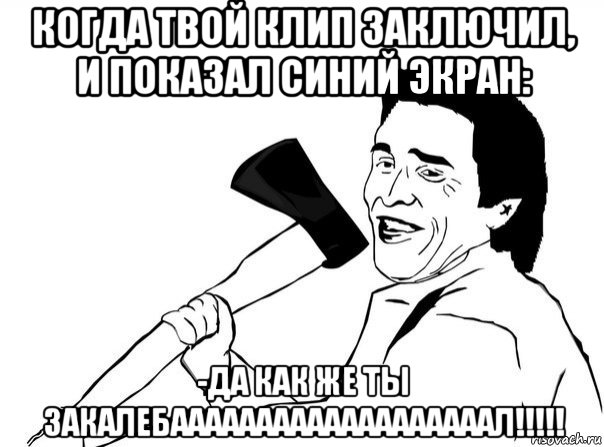 когда твой клип заключил, и показал синий экран: -да как же ты закалебааааааааааааааааааал!!!!!