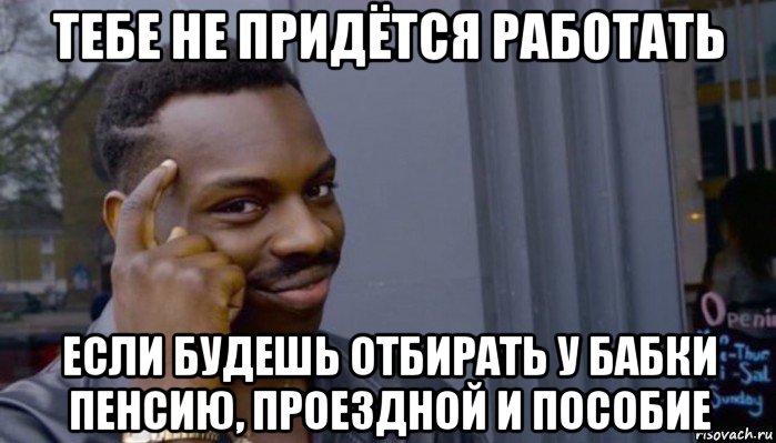 тебе не придётся работать если будешь отбирать у бабки пенсию, проездной и пособие, Мем Не делай не будет