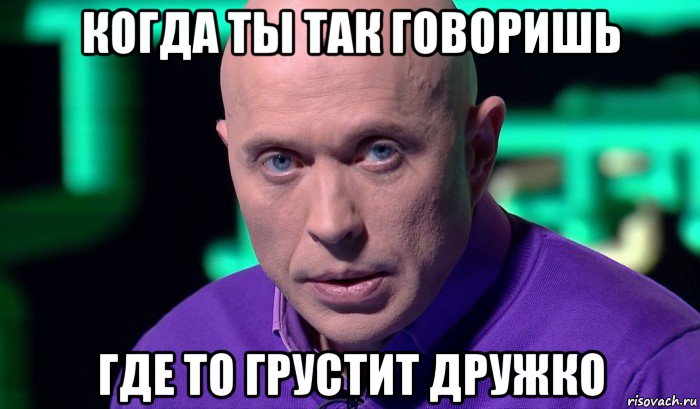 когда ты так говоришь где то грустит дружко