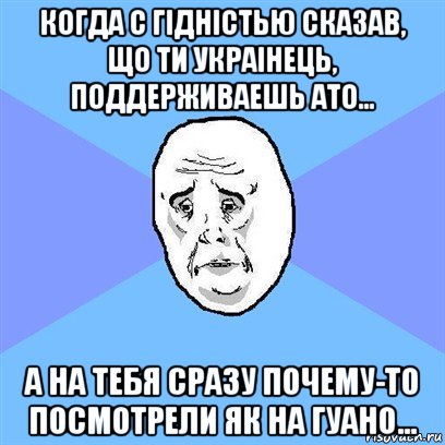 когда с гiднiстью сказав, що ти украiнець, поддерживаешь ато... а на тебя сразу почему-то посмотрели як на гуано...