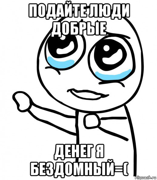 подайте люди добрые денег я бездомный=(