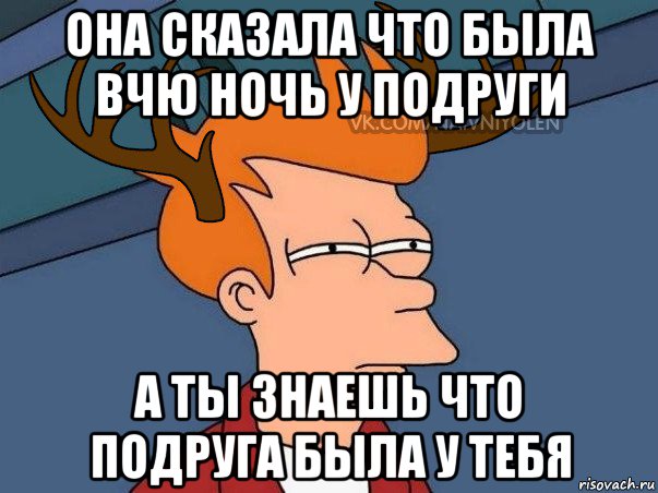 она сказала что была вчю ночь у подруги а ты знаешь что подруга была у тебя