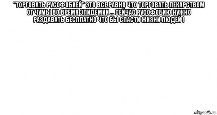 "торговать русофобией" это все равно что торговать лекарством от чумы во время эпидемии ... сейчас русофобию нужно раздавать бесплатно что бы спасти жизни людей ! , Мем Пустой лист