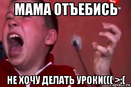 мама отъебись не хочу делать уроки((( >:(