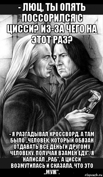 - люц, ты опять поссорился с цисси? из-за чего на этот раз? - я разгадывал кроссворд, а там было ,,человек, который обязан отдавать все деньги другому человеку, получая взамен еду''. я написал ,,раб'', а цисси возмутилась и сказала, что это ,,муж''., Мем Снейп