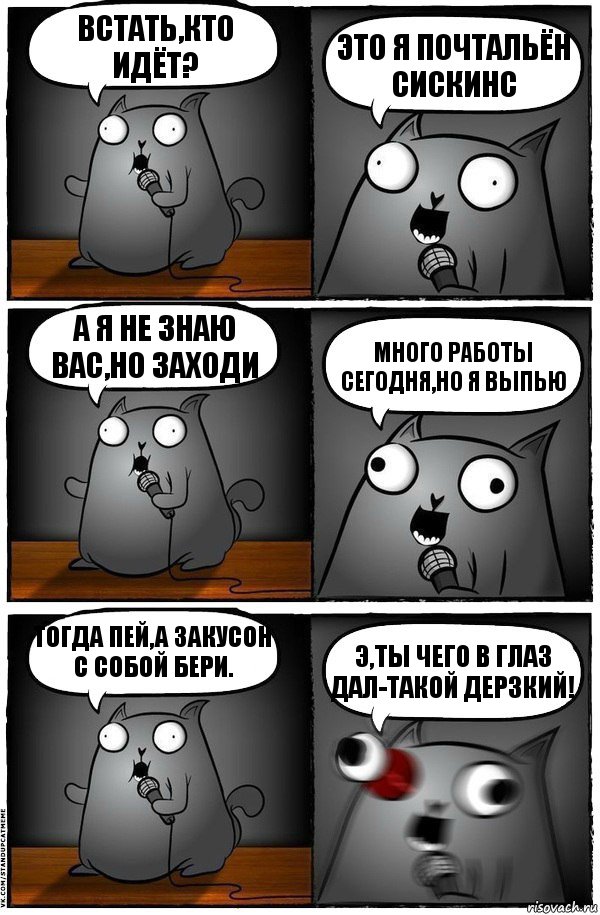 Встать,кто идёт? Это я почтальён сискинс А я не знаю вас,но заходи много работы сегодня,но я выпью Тогда пей,а закусон с собой бери. Э,ты чего в глаз дал-такой дерзкий!