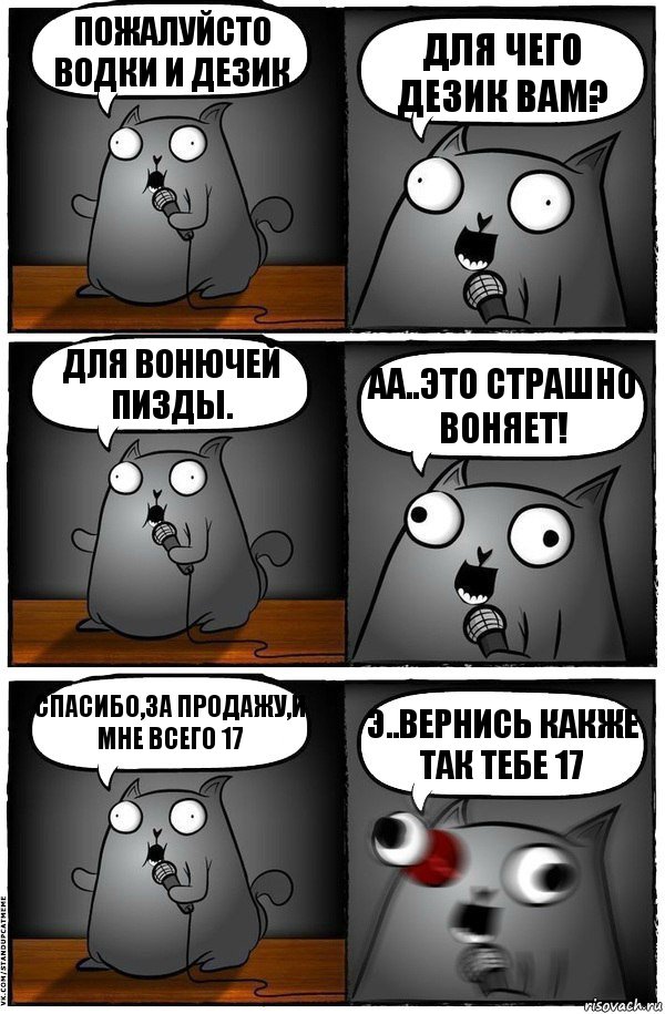 Пожалуйсто водки и дезик Для чего дезик вам? Для вонючей пизды. АА..ЭТО СТРАШНО ВОНЯЕТ! Спасибо,за продажу,и мне всего 17 Э..вЕРНИСЬ КАКЖЕ ТАК ТЕБЕ 17