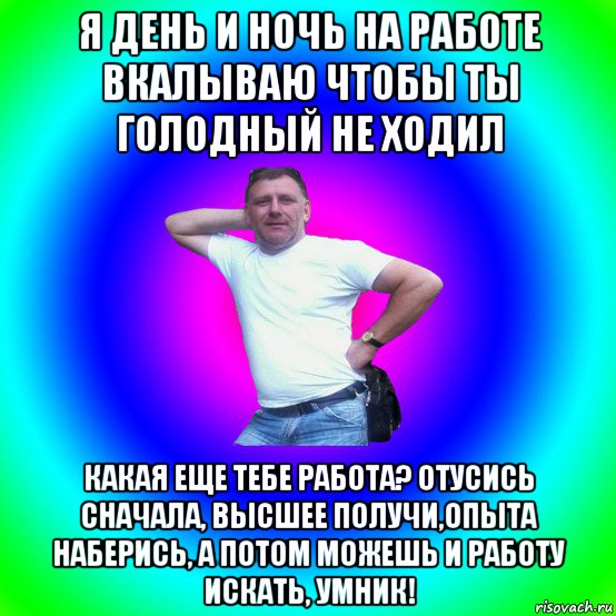 я день и ночь на работе вкалываю чтобы ты голодный не ходил какая еще тебе работа? отусись сначала, высшее получи,опыта наберись, а потом можешь и работу искать, умник!