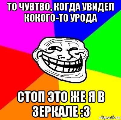 то чувтво, когда увидел кокого-то урода стоп это же я в зеркале :з