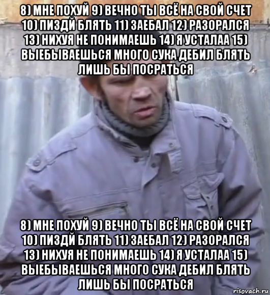 8) мне похуй 9) вечно ты всё на свой счет 10) пиздй блять 11) заебал 12) разорался 13) нихуя не понимаешь 14) я усталаа 15) выебываешься много сука дебил блять лишь бы посраться 8) мне похуй 9) вечно ты всё на свой счет 10) пиздй блять 11) заебал 12) разорался 13) нихуя не понимаешь 14) я усталаа 15) выебываешься много сука дебил блять лишь бы посраться