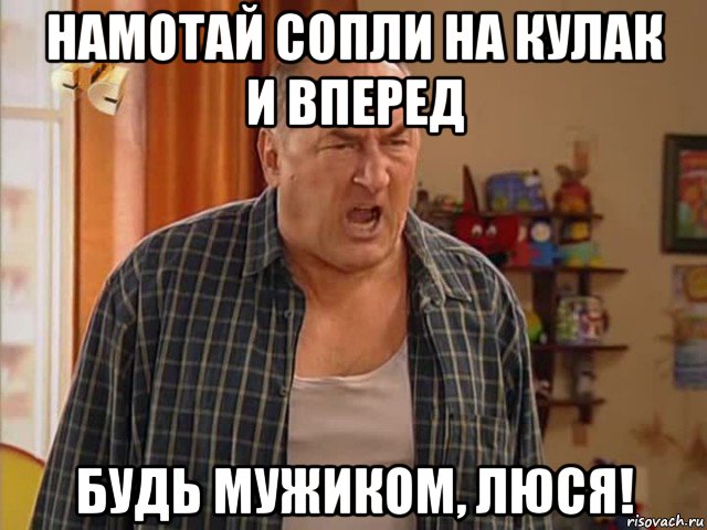 намотай сопли на кулак и вперед будь мужиком, люся!