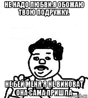 не надо любви.я обожаю твою подружку. не бей меня я не виноват она сама пришла, Мем   воу воу палехче