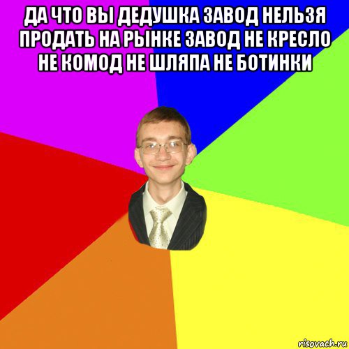 да что вы дедушка завод нельзя продать на рынке завод не кресло не комод не шляпа не ботинки 