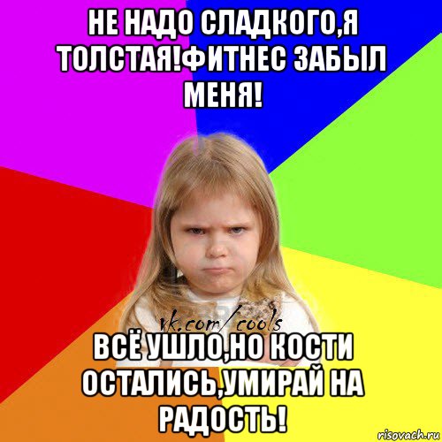 не надо сладкого,я толстая!фитнес забыл меня! всё ушло,но кости остались,умирай на радость!