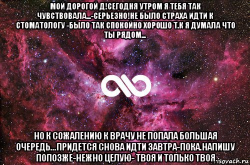 мой дорогой д!сегодня утром я тебя так чувствовала...-серьезно!не было страха идти к стоматологу -было так спокойно хорошо т.к я думала что ты рядом... но к сожалению к врачу не попала большая очередь...придется снова идти завтра-пока.напишу попозже-нежно целую- твоя и только твоя, Мем офигенно