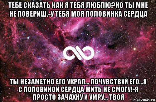 тебе сказать как я тебя люблю?но ты мне не повериш.-у тебя моя половинка сердца ты незаметно его украп... почувствуй его...я с половиной сердца жить не смогу!-я просто зачахну и умру... твоя, Мем офигенно