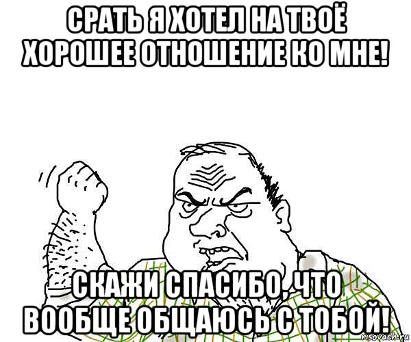 срать я хотел на твоё хорошее отношение ко мне! скажи спасибо, что вообще общаюсь с тобой!, Мем будь мужиком