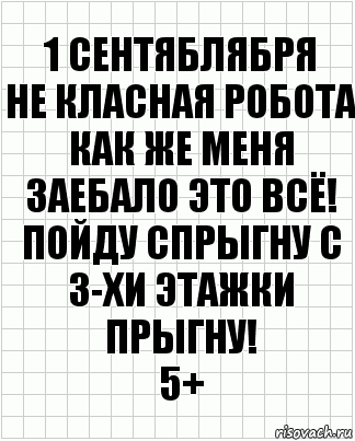 1 СЕНТЯБЛЯБРЯ
НЕ КЛАСНАЯ РОБОТА
КАК ЖЕ МЕНЯ ЗАЕБАЛО ЭТО ВСЁ! ПОЙДУ СПРЫГНУ С 3-ХИ ЭТАЖКИ ПРЫГНУ!
5+, Комикс  бумага