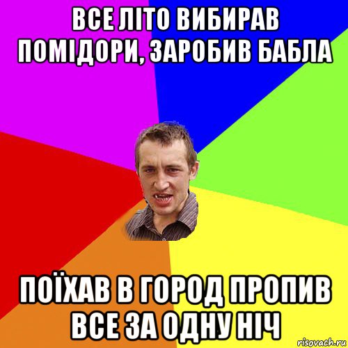 все літо вибирав помідори, заробив бабла поїхав в город пропив все за одну ніч