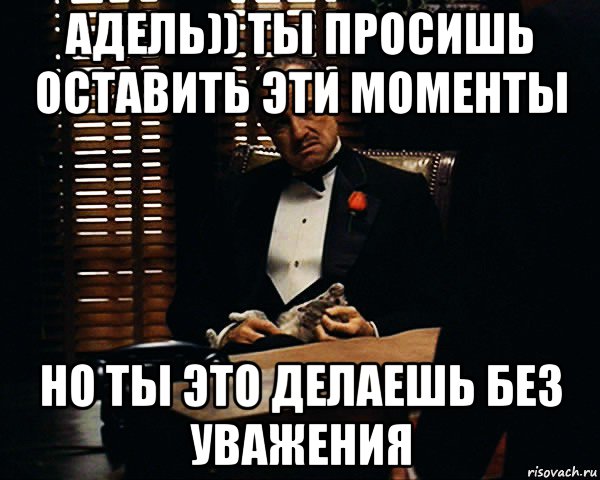 адель)) ты просишь оставить эти моменты но ты это делаешь без уважения