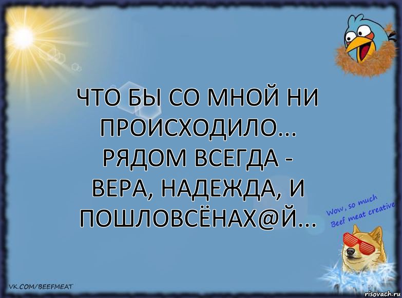 Что бы со мной ни происходило...
Рядом всегда - Вера, Надежда, и ПошлоВсёНах@й...