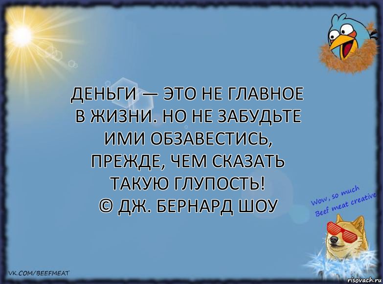 Деньги — это не главное в жизни. Но не забудьте ими обзавестись, прежде, чем сказать такую глупость!
© Дж. Бернард Шоу