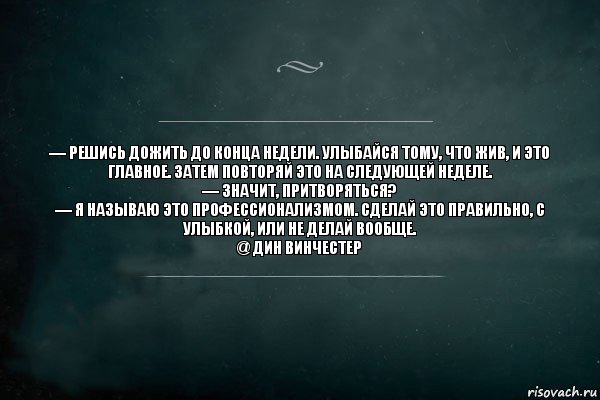 — Решись дожить до конца недели. Улыбайся тому, что жив, и это главное. Затем повторяй это на следующей неделе.
— Значит, притворяться?
— Я называю это профессионализмом. Сделай это правильно, с улыбкой, или не делай вообще.
@ Дин Винчестер, Комикс Игра Слов