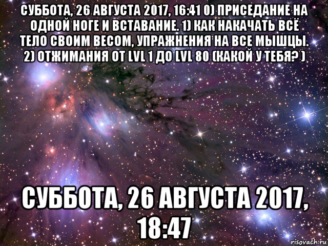 суббота, 26 августа 2017, 16:41 0) приседание на одной ноге и вставание. 1) как накачать всё тело своим весом, упражнения на все мышцы. 2) отжимания от lvl 1 до lvl 80 (какой у тебя? ) суббота, 26 августа 2017, 18:47, Мем Космос