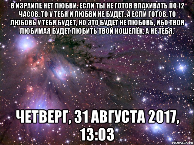 в израиле нет любви. если ты не готов впахивать по 12 часов, то у тебя и любви не будет. а если готов, то любовь у тебя будет, но это будет не любовь, ибо твоя любимая будет любить твой кошелёк, а не тебя. четверг, 31 августа 2017, 13:03, Мем Космос