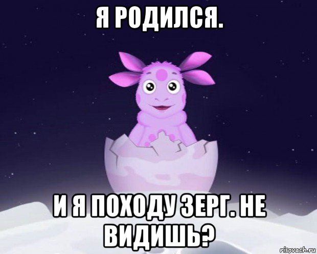 я родился. и я походу зерг. не видишь?