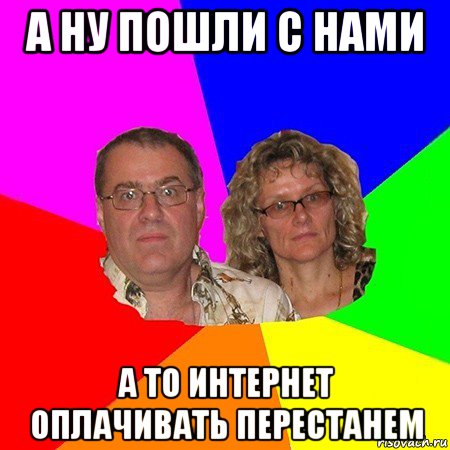 а ну пошли с нами а то интернет оплачивать перестанем