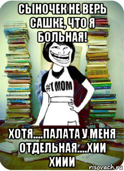 сыночек не верь сашке, что я больная! хотя....палата у меня отдельная....хии хиии