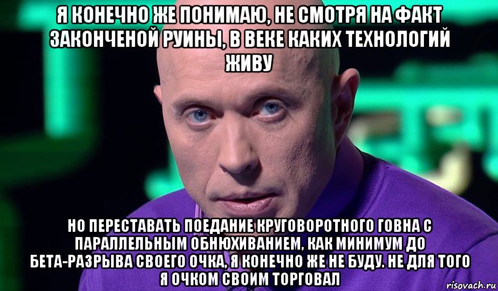 я конечно же понимаю, не смотря на факт законченой руины, в веке каких технологий живу но переставать поедание круговоротного говна с параллельным обнюхиванием, как минимум до бета-разрыва своего очка, я конечно же не буду. не для того я очком своим торговал, Мем Необъяснимо но факт