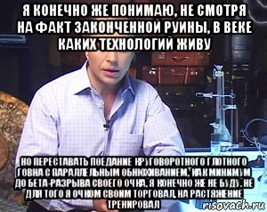 я конечно же понимаю, не смотря на факт законченной руины, в веке каких технологий живу но переставать поедание круговоротного глотного говна с параллельным обнюхиванием, как минимум до бета-разрыва своего очка, я конечно же не буду. не для того я очком своим торговал, на растяжение тренировал, Мем Необъяснимо но факт