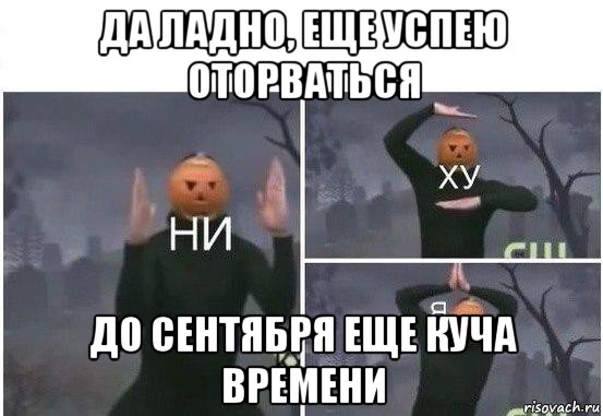 да ладно, еще успею оторваться до сентября еще куча времени, Мем  Ни ху Я