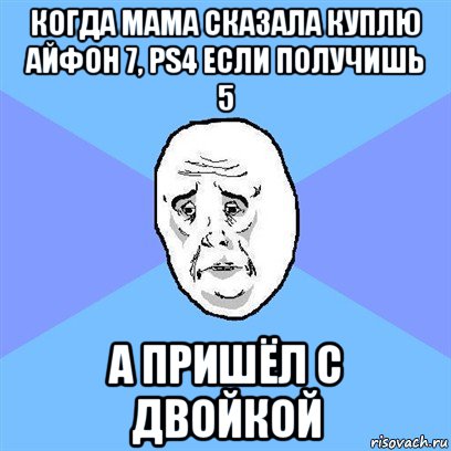 когда мама сказала куплю айфон 7, ps4 если получишь 5 а пришёл с двойкой