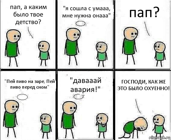 пап, а каким было твое детство? "я сошла с умааа, мне нужна онааа" пап? "Пей пиво на заре, Пей пиво перед сном" "давааай авария!" ГОСПОДИ, КАК ЖЕ ЭТО БЫЛО ОХУЕННО!