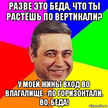 разве это беда, что ты растёшь по вертикали? у моей жины вход во влагалище - по горизонтали. во, беда!, Мем Петросяныч