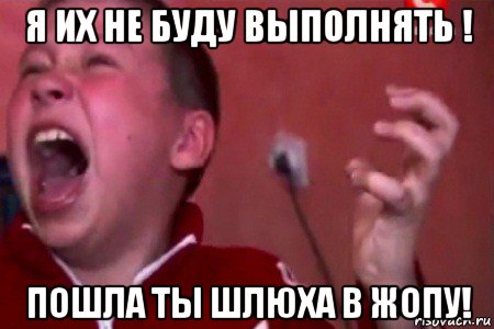 я их не буду выполнять ! пошла ты шлюха в жопу!