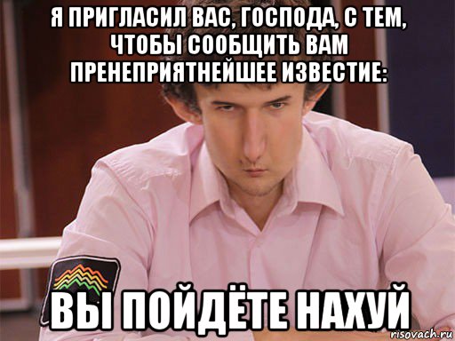 я пригласил вас, господа, с тем, чтобы сообщить вам пренеприятнейшее известие: вы пойдёте нахуй