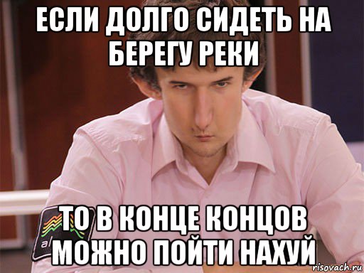 если долго сидеть на берегу реки то в конце концов можно пойти нахуй